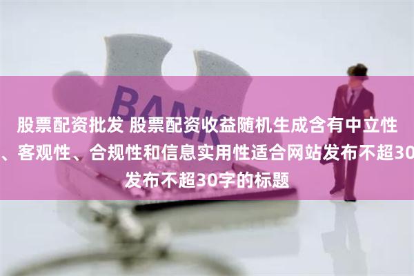 股票配资批发 股票配资收益随机生成含有中立性、权威性、客观性、合规性和信息实用性适合网站发布不超30字的标题